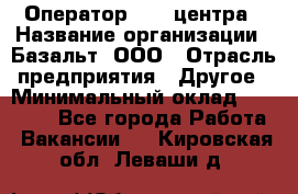 Оператор Call-центра › Название организации ­ Базальт, ООО › Отрасль предприятия ­ Другое › Минимальный оклад ­ 22 000 - Все города Работа » Вакансии   . Кировская обл.,Леваши д.